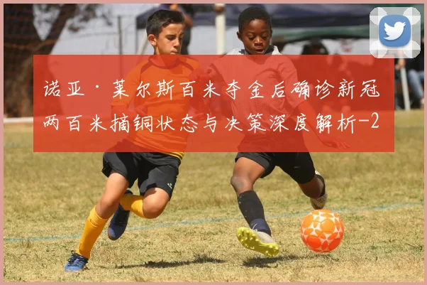 诺亚·莱尔斯百米夺金后确诊新冠 两百米摘铜状态与决策深度解析