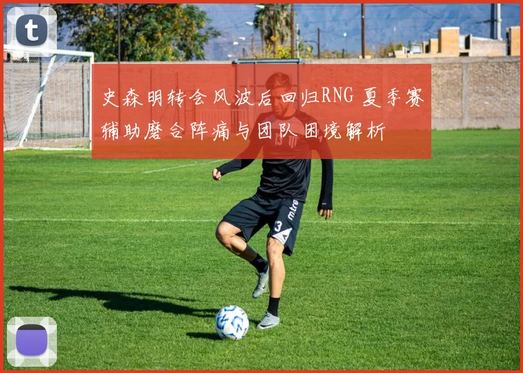 史森明转会风波后回归RNG 夏季赛辅助磨合阵痛与团队困境解析