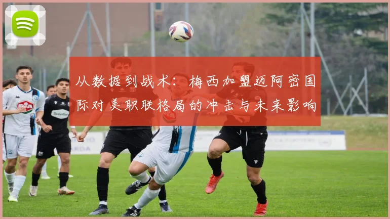 从数据到战术：梅西加盟迈阿密国际对美职联格局的冲击与未来影响分析