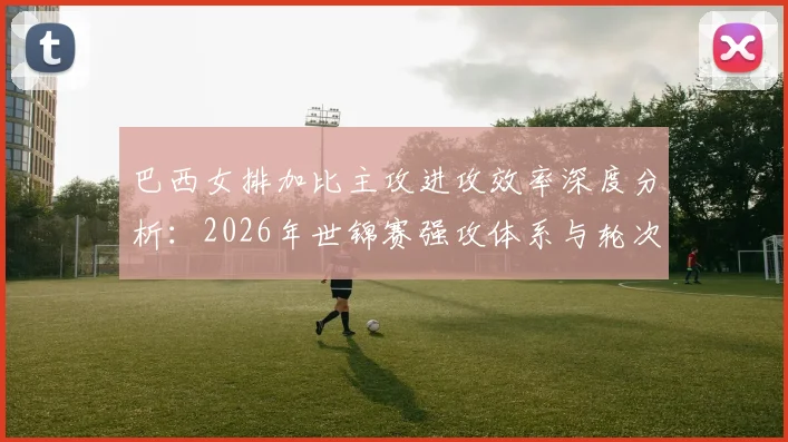 巴西女排加比主攻进攻效率深度分析：2026年世锦赛强攻体系与轮次隐忧