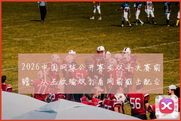 2026中国网球公开赛女双半决赛前瞻:从王欣瑜双打看网前截击配合价值