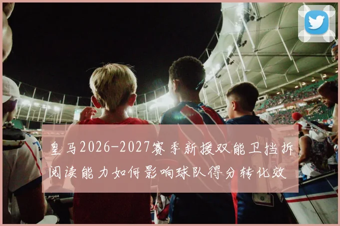 皇马2026-2027赛季新援双能卫挡拆阅读能力如何影响球队得分转化效率