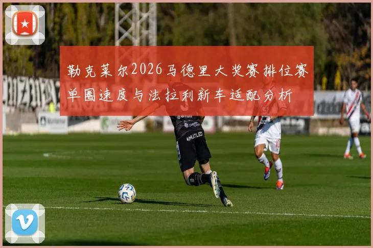 勒克莱尔2026马德里大奖赛排位赛单圈速度与法拉利新车适配分析