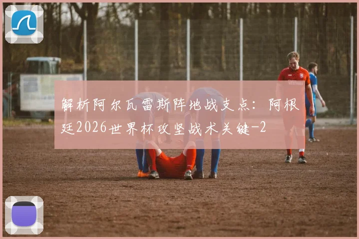 解析阿尔瓦雷斯阵地战支点：阿根廷2026世界杯攻坚战术关键