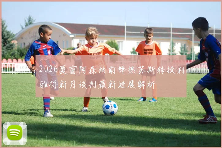 2026夏窗阿森纳前锋热苏斯转投利雅得新月谈判最新进展解析