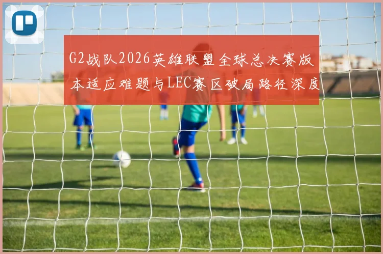 G2战队2026英雄联盟全球总决赛版本适应难题与LEC赛区破局路径深度分析