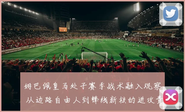 姆巴佩皇马处子赛季战术融入观察 从边路自由人到锋线新核的进攻责任转变