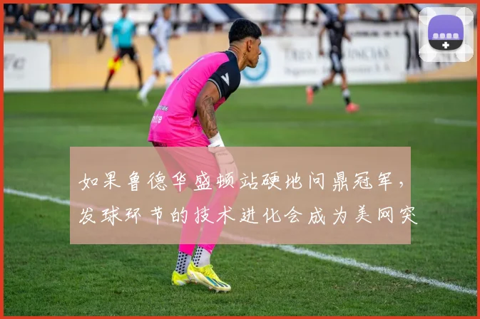 如果鲁德华盛顿站硬地问鼎冠军，发球环节的技术进化会成为美网突破的关键凭仗吗