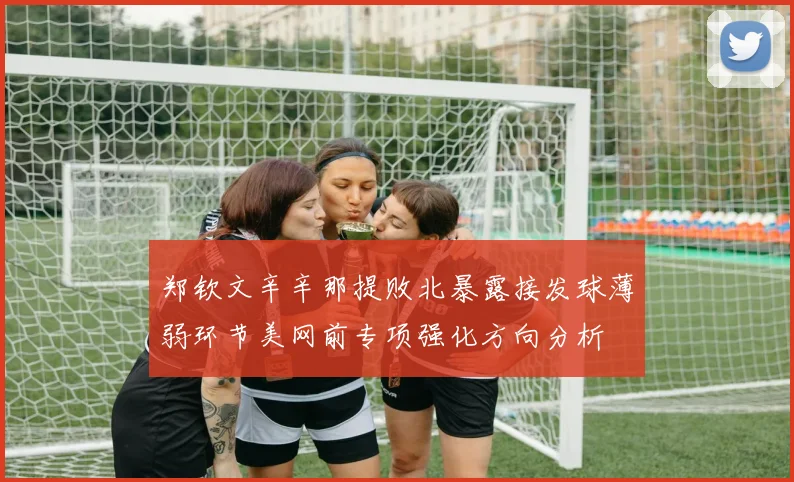 郑钦文辛辛那提败北暴露接发球薄弱环节美网前专项强化方向分析