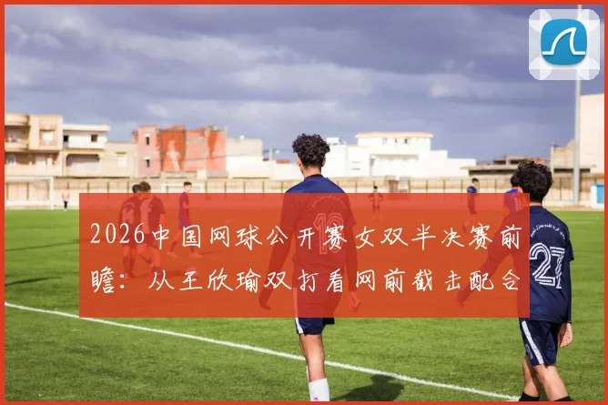 2026中国网球公开赛女双半决赛前瞻：从王欣瑜双打看网前截击配合价值