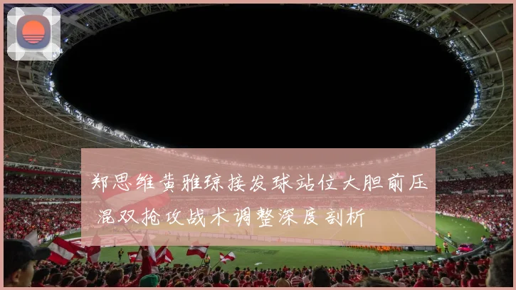 郑思维黄雅琼接发球站位大胆前压 混双抢攻战术调整深度剖析