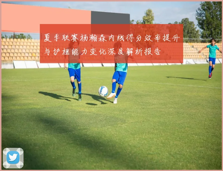 夏季联赛杨瀚森内线得分效率提升与护框能力变化深度解析报告