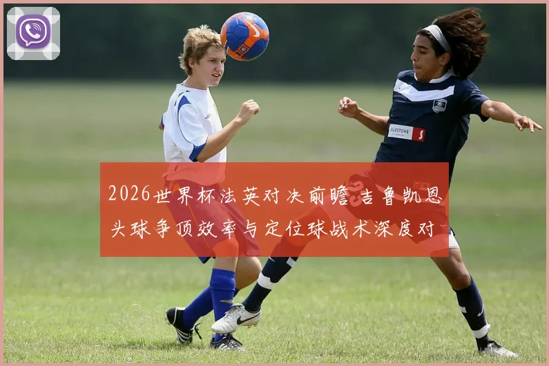 2026世界杯法英对决前瞻 吉鲁凯恩头球争顶效率与定位球战术深度对比
