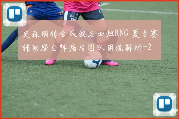 史森明转会风波后回归RNG 夏季赛辅助磨合阵痛与团队困境解析