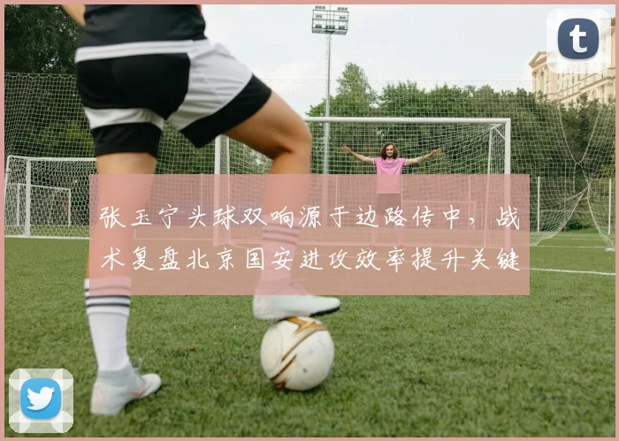张玉宁头球双响源于边路传中，战术复盘北京国安进攻效率提升关键