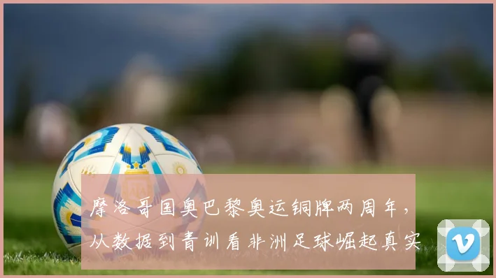 摩洛哥国奥巴黎奥运铜牌两周年，从数据到青训看非洲足球崛起真实信号