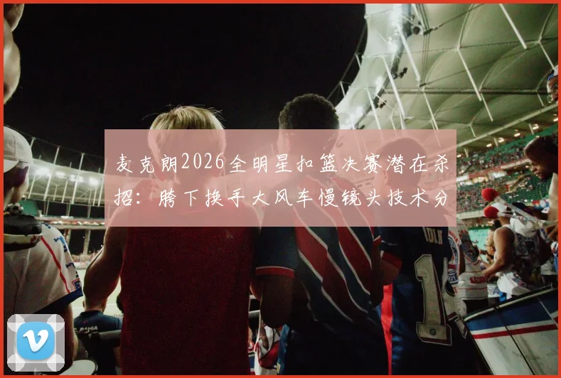 麦克朗2026全明星扣篮决赛潜在杀招：胯下换手大风车慢镜头技术分解