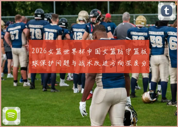2026女篮世界杯中国女篮防守篮板球保护问题与战术改进方向深度分析