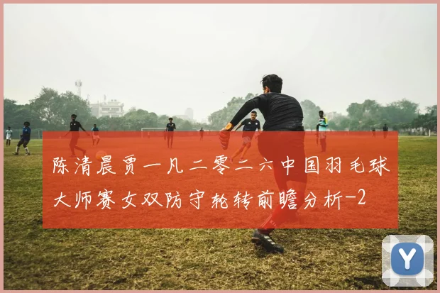 陈清晨贾一凡二零二六中国羽毛球大师赛女双防守轮转前瞻分析