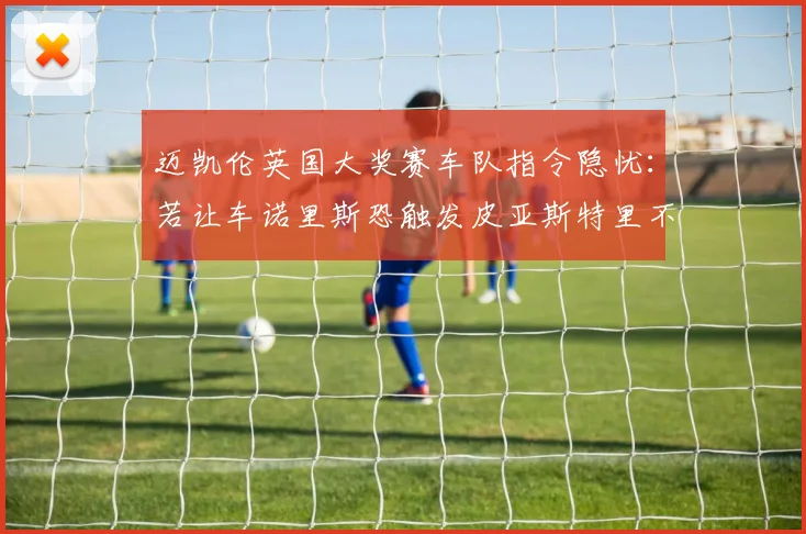迈凯伦英国大奖赛车队指令隐忧：若让车诺里斯恐触发皮亚斯特里不满与队内裂痕