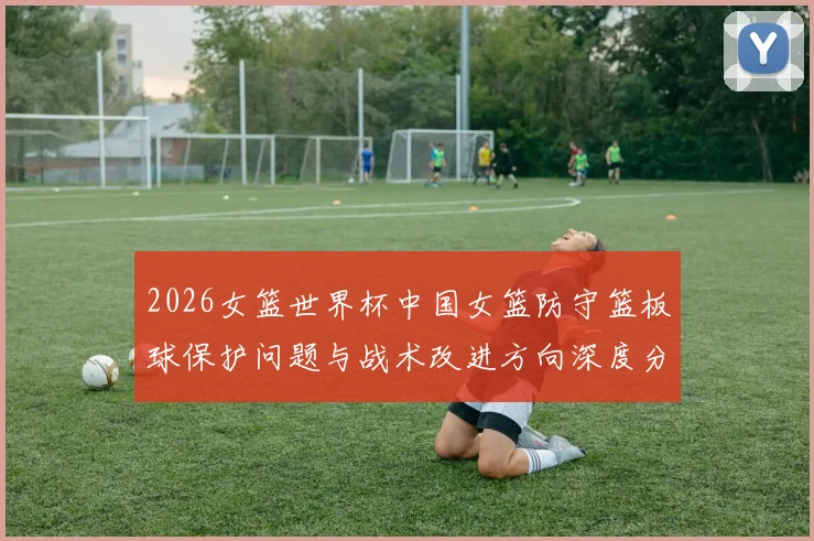 2026女篮世界杯中国女篮防守篮板球保护问题与战术改进方向深度分析
