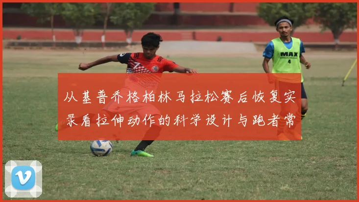从基普乔格柏林马拉松赛后恢复实录看拉伸动作的科学设计与跑者常见误区