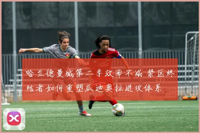 哈兰德曼城第二季效率不减 禁区终结者如何重塑瓜迪奥拉进攻体系