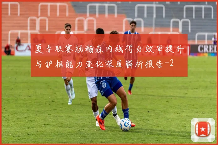 夏季联赛杨瀚森内线得分效率提升与护框能力变化深度解析报告