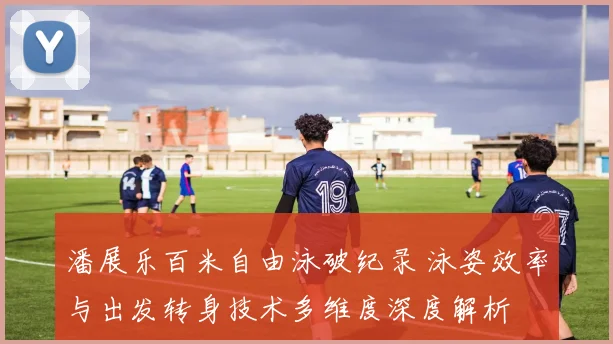 潘展乐百米自由泳破纪录 泳姿效率与出发转身技术多维度深度解析
