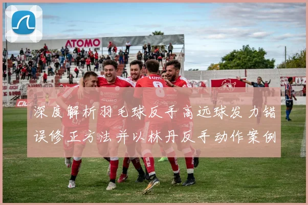 深度解析羽毛球反手高远球发力错误修正方法并以林丹反手动作案例为准
