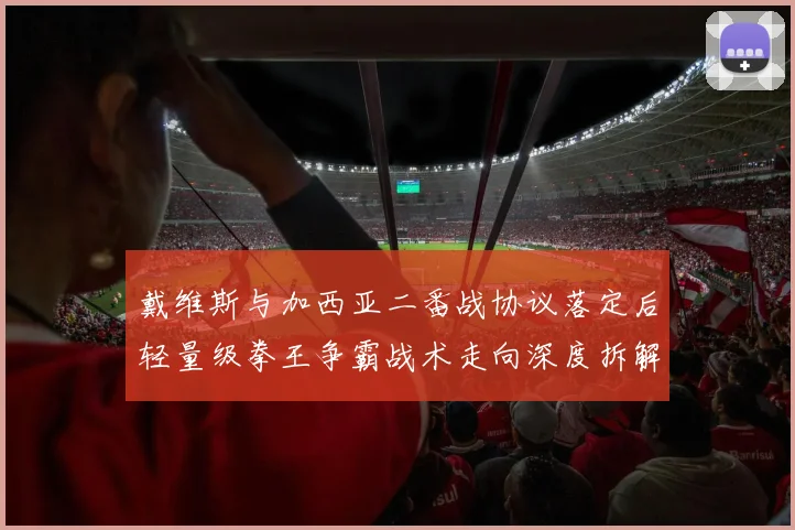戴维斯与加西亚二番战协议落定后轻量级拳王争霸战术走向深度拆解