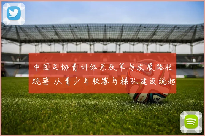中国足协青训体系改革与发展路径观察 从青少年联赛与梯队建设说起