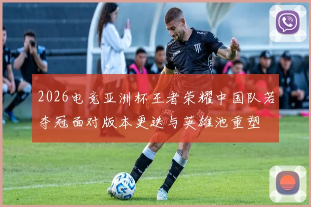 2026电竞亚洲杯王者荣耀中国队若夺冠面对版本更迭与英雄池重塑