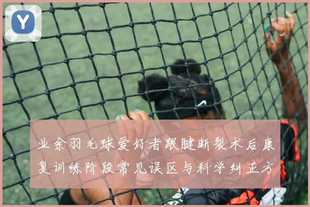 业余羽毛球爱好者跟腱断裂术后康复训练阶段常见误区与科学纠正方案