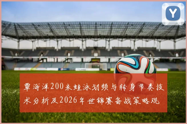 覃海洋200米蛙泳划频与转身节奏技术分析及2026年世锦赛备战策略观察