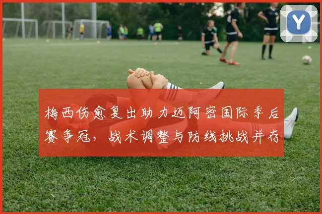 梅西伤愈复出助力迈阿密国际季后赛争冠，战术调整与防线挑战并存