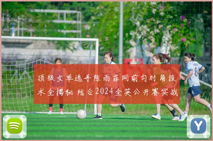 顶级女单选手陈雨菲网前勾对角技术全揭秘 结合2024全英公开赛实战分析动作构成与临场应用
