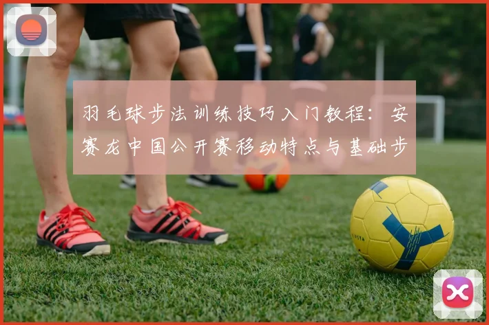 羽毛球步法训练技巧入门教程：安赛龙中国公开赛移动特点与基础步伐拆解