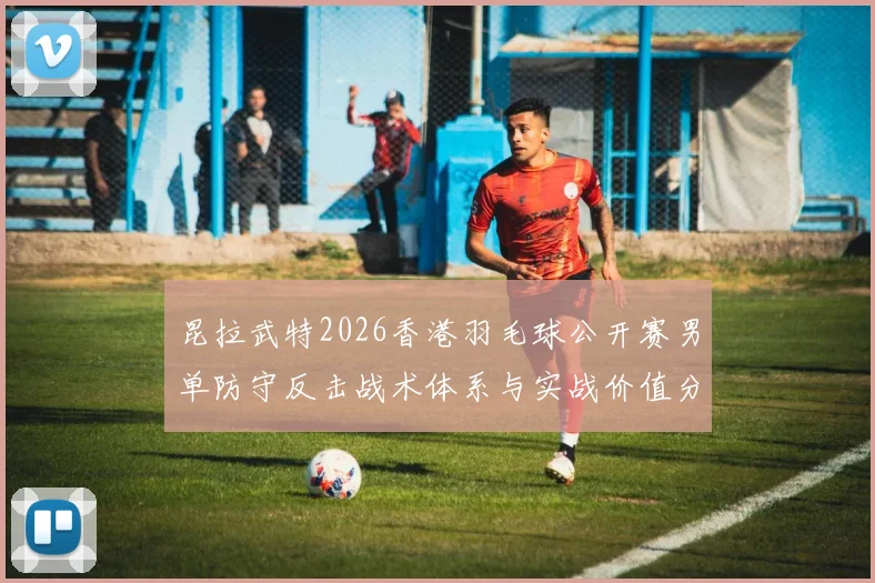 昆拉武特2026香港羽毛球公开赛男单防守反击战术体系与实战价值分析