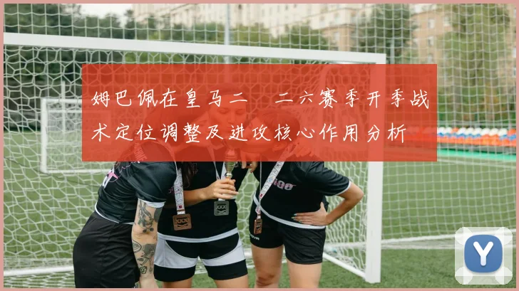 姆巴佩在皇马二〇二六赛季开季战术定位调整及进攻核心作用分析