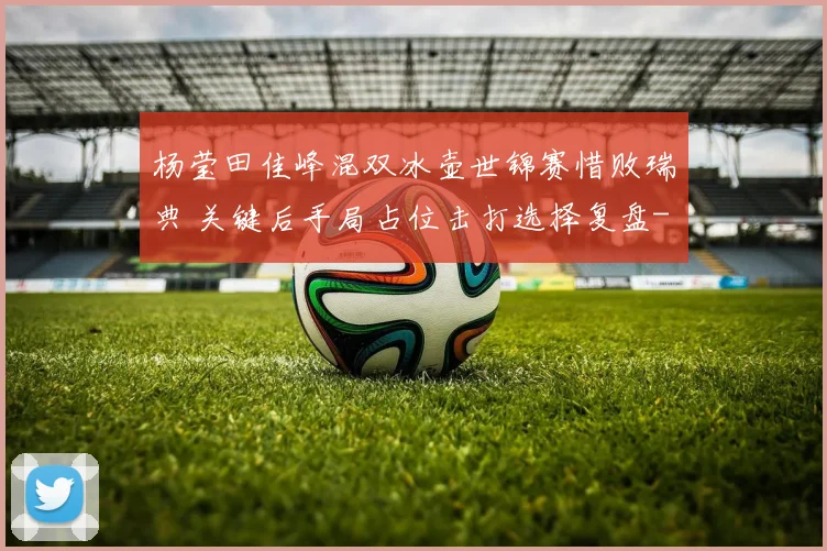杨莹田佳峰混双冰壶世锦赛惜败瑞典 关键后手局占位击打选择复盘