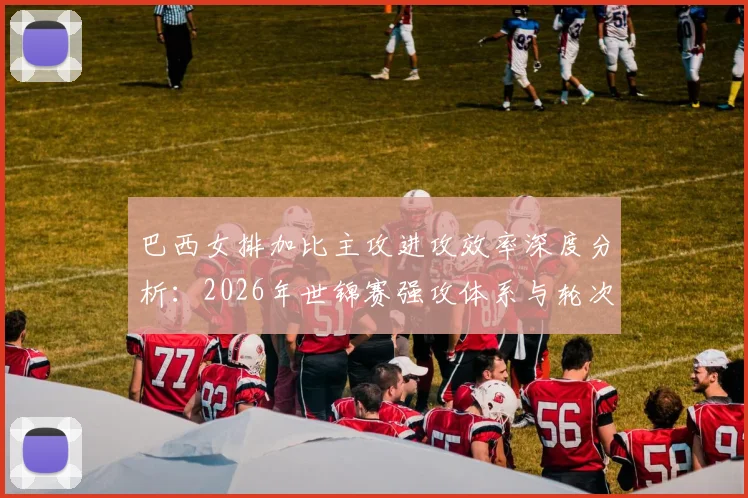 巴西女排加比主攻进攻效率深度分析：2026年世锦赛强攻体系与轮次隐忧