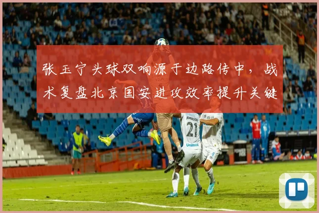 张玉宁头球双响源于边路传中,战术复盘北京国安进攻效率提升关键