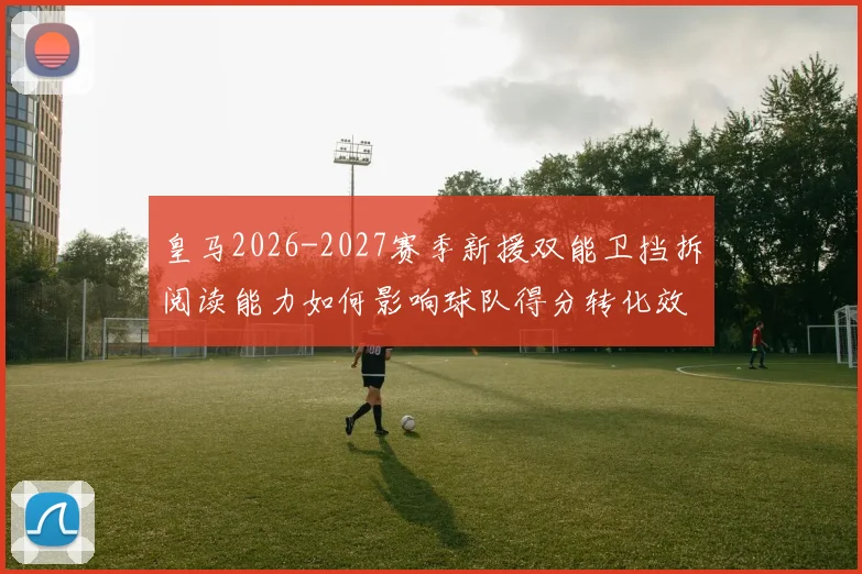 皇马2026-2027赛季新援双能卫挡拆阅读能力如何影响球队得分转化效率
