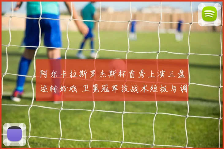 阿尔卡拉斯罗杰斯杯首秀上演三盘逆转好戏 卫冕冠军技战术短板与调整复盘