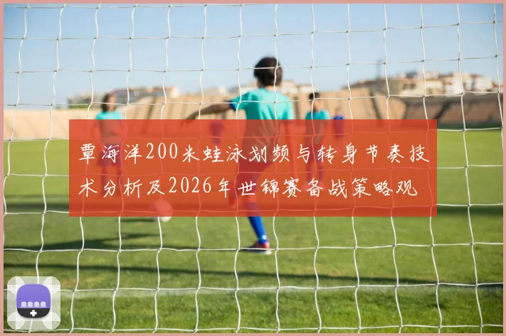 覃海洋200米蛙泳划频与转身节奏技术分析及2026年世锦赛备战策略观察