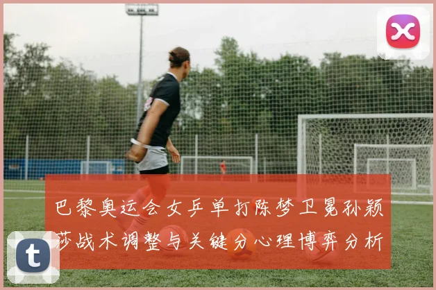 巴黎奥运会女乒单打陈梦卫冕孙颖莎战术调整与关键分心理博弈分析