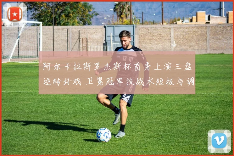 阿尔卡拉斯罗杰斯杯首秀上演三盘逆转好戏 卫冕冠军技战术短板与调整复盘
