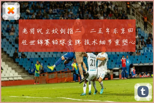 老将巩立姣剑指二〇二五年东京田径世锦赛铅球金牌 技术细节重塑心理韧性强化与对手竞争格局解读