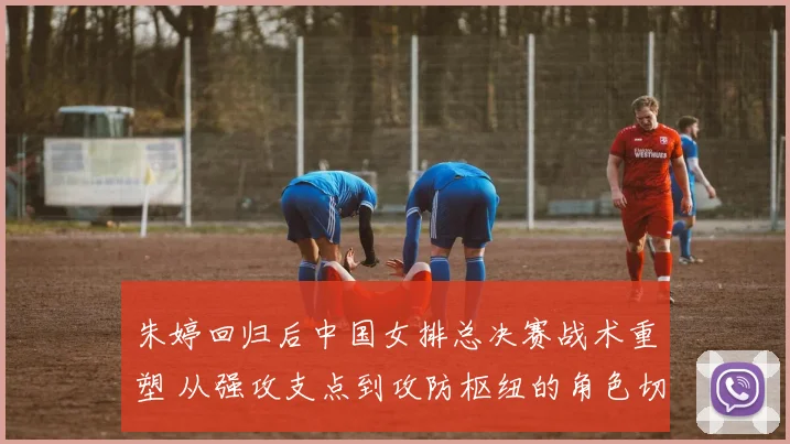 朱婷回归后中国女排总决赛战术重塑 从强攻支点到攻防枢纽的角色切换观察